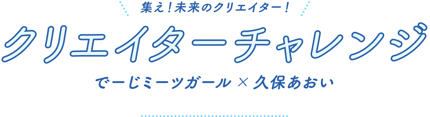 集え!未来のクリエーター!クリエーターチャレンジ でーじミーツガール×久保あおい